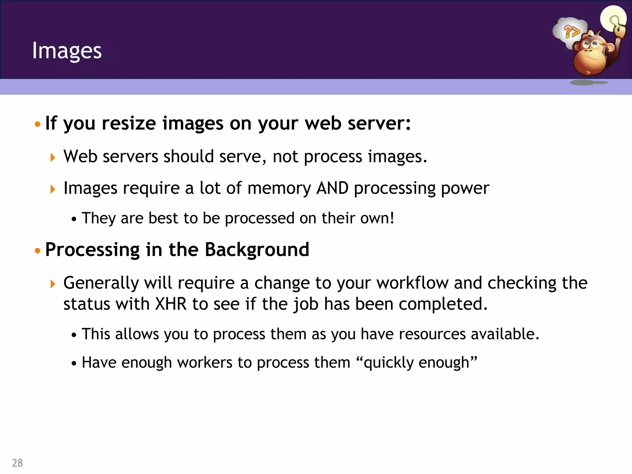 Images


     • If you resize images on your web server:
       Web servers should serve, not process images.

       Images require a lot of memory AND processing power
         • They are best to be processed on their own!

     • Processing in the Background
       Generally will require a change to your workflow and checking the
        status with XHR to see if the job has been completed.
         • This allows you to process them as you have resources available.
         • Have enough workers to process them “quickly enough”




28
 