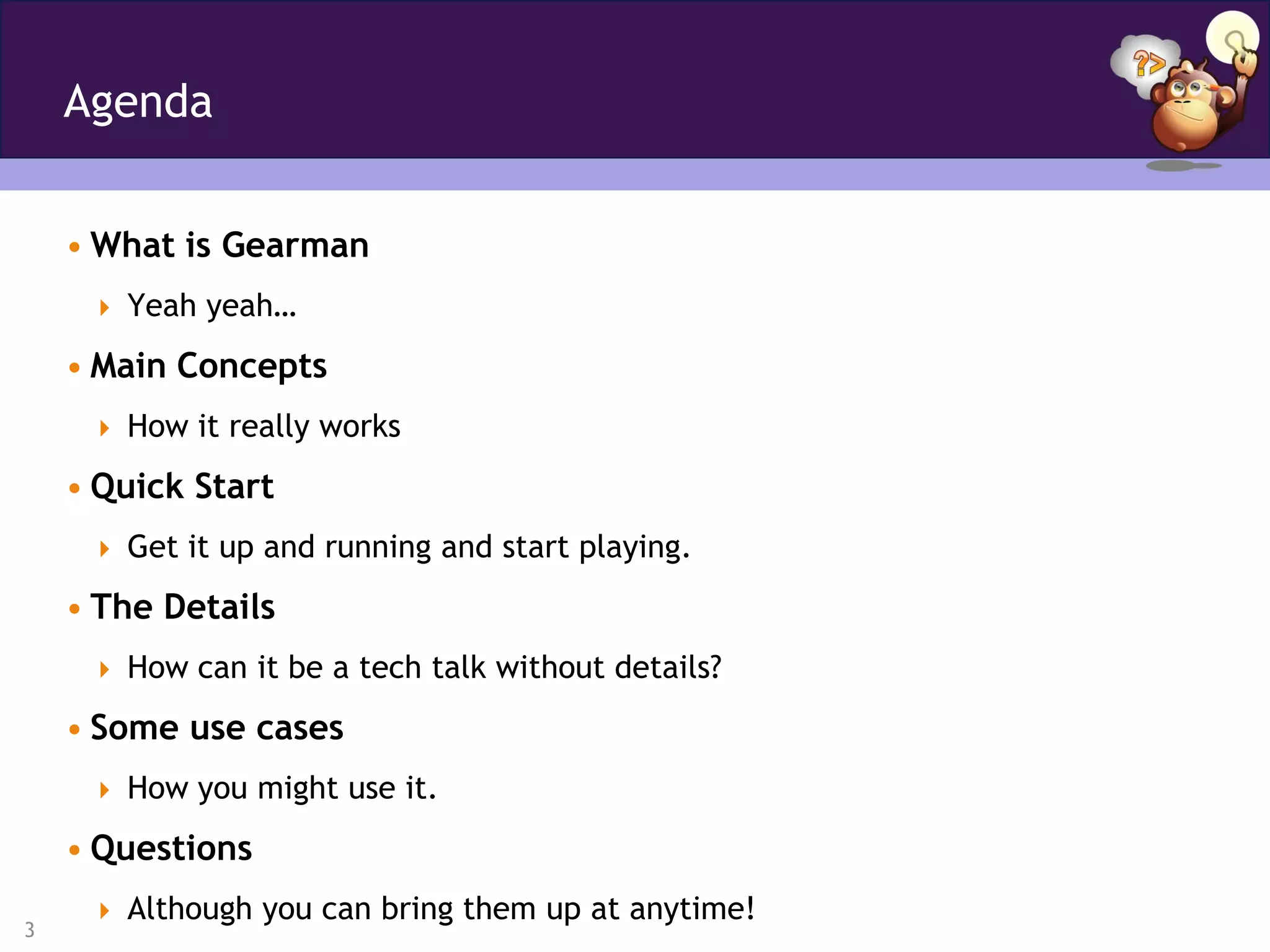 Agenda


    • What is Gearman
      Yeah yeah…

    • Main Concepts
      How it really works

    • Quick Start
      Get it up and running and start playing.

    • The Details
      How can it be a tech talk without details?

    • Some use cases
      How you might use it.

    • Questions
      Although you can bring them up at anytime!
3
 