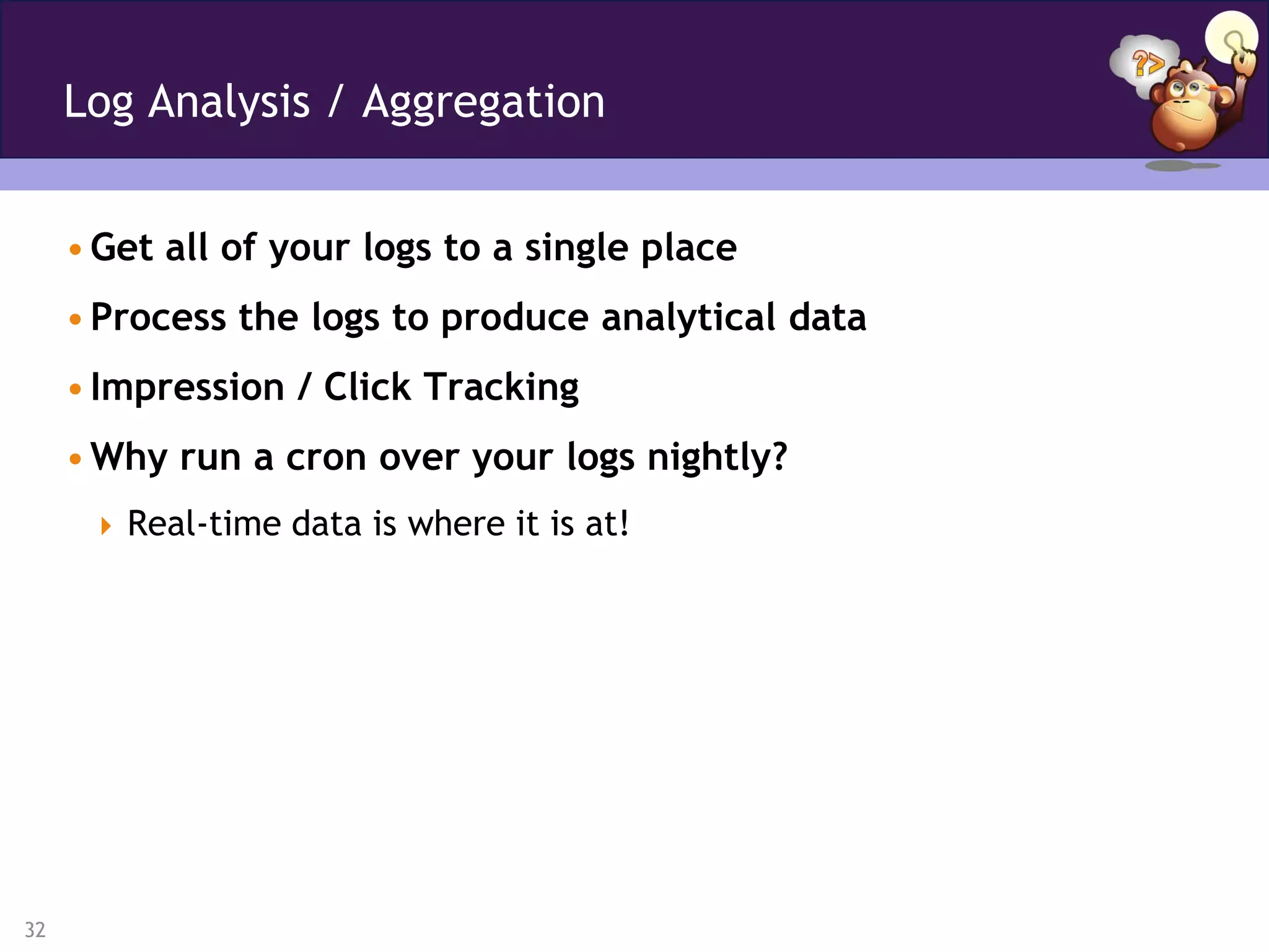 Log Analysis / Aggregation


     • Get all of your logs to a single place
     • Process the logs to produce analytical data
     • Impression / Click Tracking
     • Why run a cron over your logs nightly?
       Real-time data is where it is at!




32
 