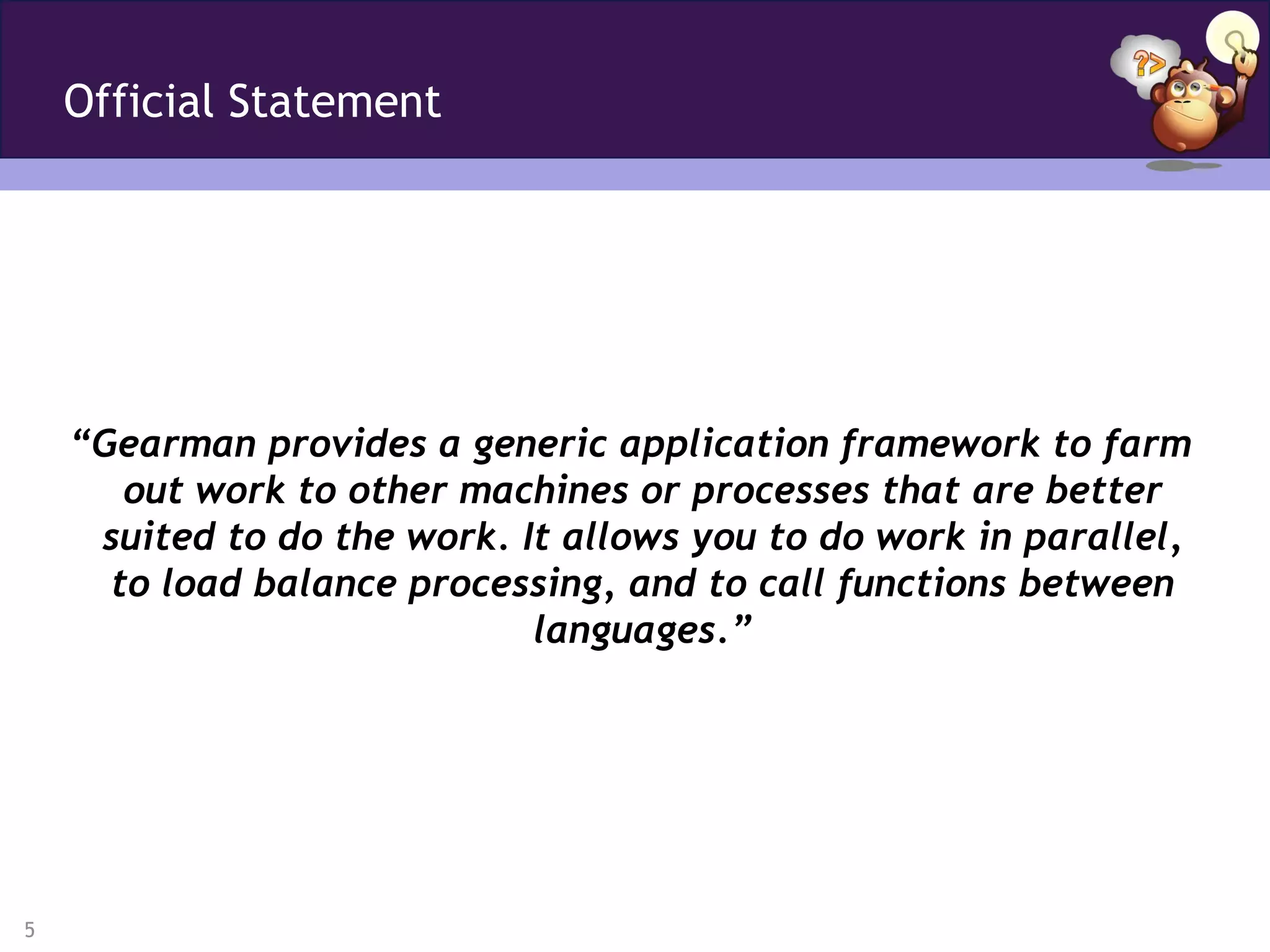 Official Statement




    “Gearman provides a generic application framework to farm
       out work to other machines or processes that are better
     suited to do the work. It allows you to do work in parallel,
      to load balance processing, and to call functions between
                             languages.”




5
 