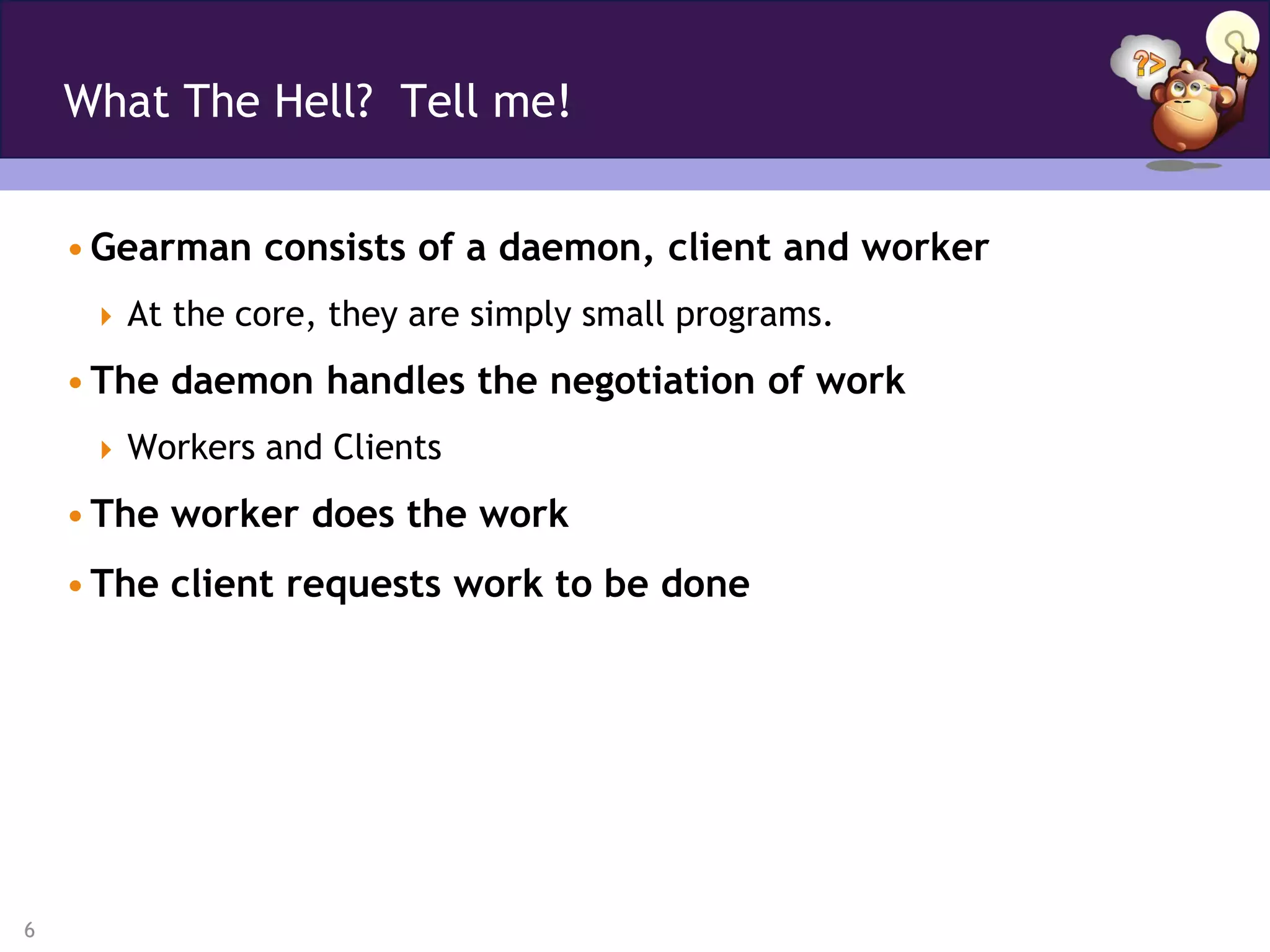 What The Hell? Tell me!


    • Gearman consists of a daemon, client and worker
      At the core, they are simply small programs.

    • The daemon handles the negotiation of work
      Workers and Clients

    • The worker does the work
    • The client requests work to be done




6
 