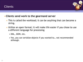 Clients


     • Clients send work to the gearmand server
       This is called the workload; it can be anything that can become a
        string.
       Utilize an open format; it will make life easier if you chose to use
        a different language for processing
         • XML, JSON, etc.
         • Yes, you can serialize objects if you wanted to… not recommended
           although.




21
 