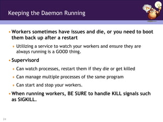 Keeping the Daemon Running


     • Workers sometimes have issues and die, or you need to boot
       them back up after a restart
       Utilizing a service to watch your workers and ensure they are
        always running is a GOOD thing.
     • Supervisord
       Can watch processes, restart them if they die or get killed

       Can manage multiple processes of the same program

       Can start and stop your workers.

     • When running workers, BE SURE to handle KILL signals such
       as SIGKILL.


24
 
