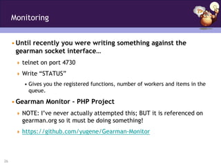 Monitoring


     • Until recently you were writing something against the
       gearman socket interface…
       telnet on port 4730

       Write “STATUS”
         • Gives you the registered functions, number of workers and items in the
           queue.

     • Gearman Monitor – PHP Project
       NOTE: I’ve never actually attempted this; BUT it is referenced on
        gearman.org so it must be doing something!
       https://github.com/yugene/Gearman-Monitor




26
 
