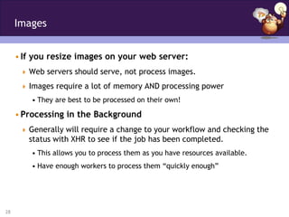 Images


     • If you resize images on your web server:
       Web servers should serve, not process images.

       Images require a lot of memory AND processing power
         • They are best to be processed on their own!

     • Processing in the Background
       Generally will require a change to your workflow and checking the
        status with XHR to see if the job has been completed.
         • This allows you to process them as you have resources available.
         • Have enough workers to process them “quickly enough”




28
 