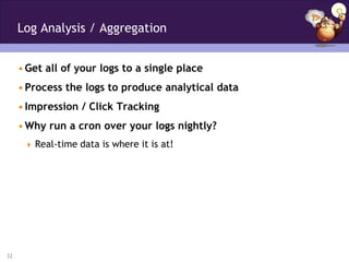 Log Analysis / Aggregation


     • Get all of your logs to a single place
     • Process the logs to produce analytical data
     • Impression / Click Tracking
     • Why run a cron over your logs nightly?
       Real-time data is where it is at!




32
 