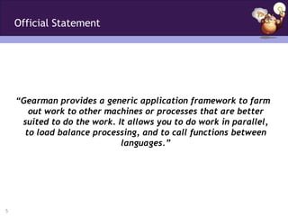 Official Statement




    “Gearman provides a generic application framework to farm
       out work to other machines or processes that are better
     suited to do the work. It allows you to do work in parallel,
      to load balance processing, and to call functions between
                             languages.”




5
 