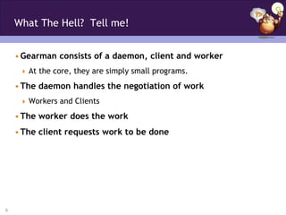 What The Hell? Tell me!


    • Gearman consists of a daemon, client and worker
      At the core, they are simply small programs.

    • The daemon handles the negotiation of work
      Workers and Clients

    • The worker does the work
    • The client requests work to be done




6
 