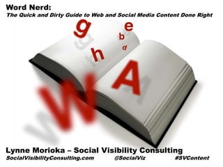 Word Nerd:
The Quick and Dirty Guide to Web and Social Media Content Done Right




Lynne Morioka – Social Visibility Consulting
SocialVisibilityConsulting.com     @SocialViz          #SVContent
 