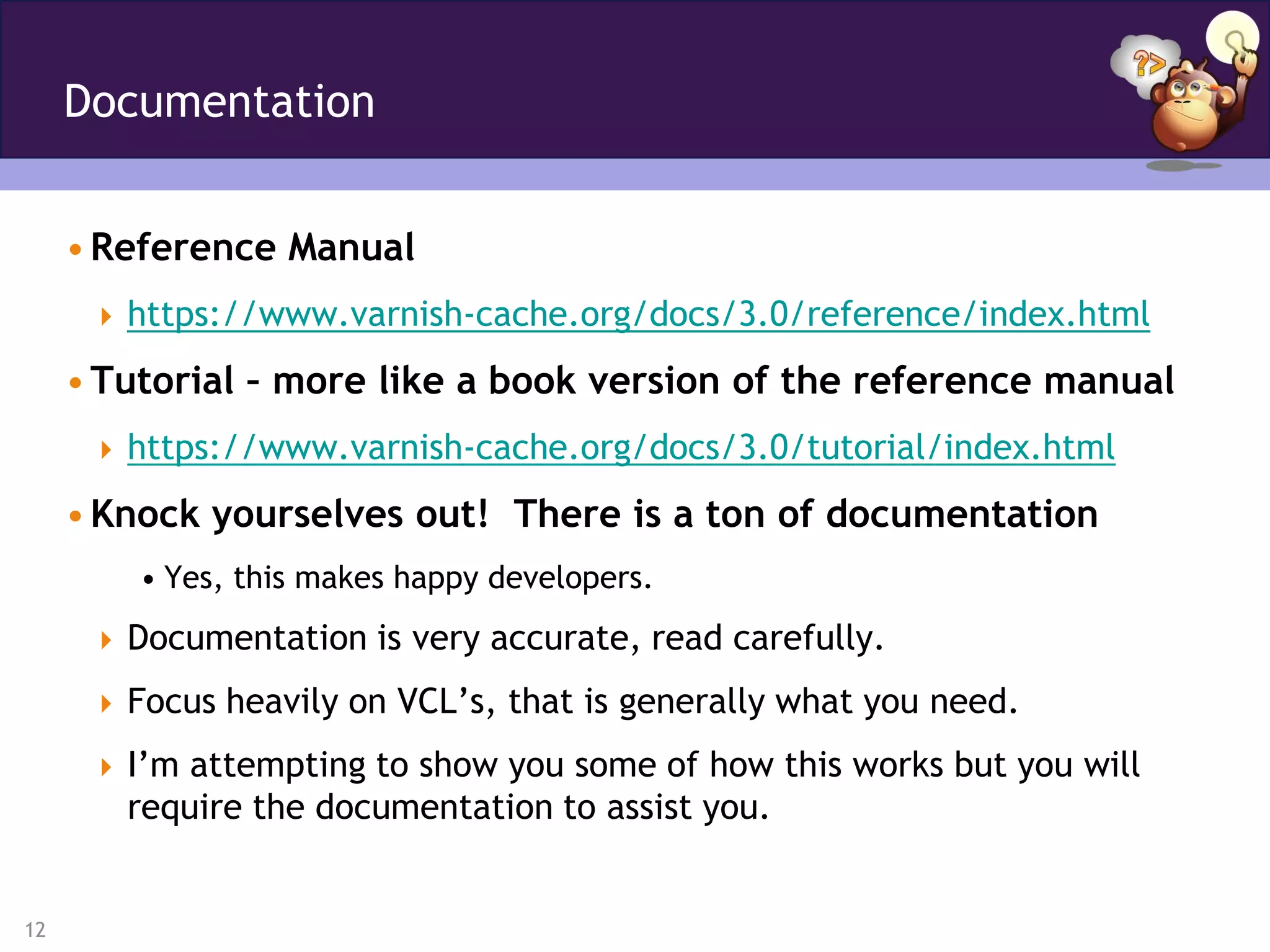 Documentation


     • Reference Manual
       https://www.varnish-cache.org/docs/3.0/reference/index.html

     • Tutorial – more like a book version of the reference manual
       https://www.varnish-cache.org/docs/3.0/tutorial/index.html

     • Knock yourselves out! There is a ton of documentation
         • Yes, this makes happy developers.
       Documentation is very accurate, read carefully.

       Focus heavily on VCL’s, that is generally what you need.

       I’m attempting to show you some of how this works but you will
        require the documentation to assist you.


12
 