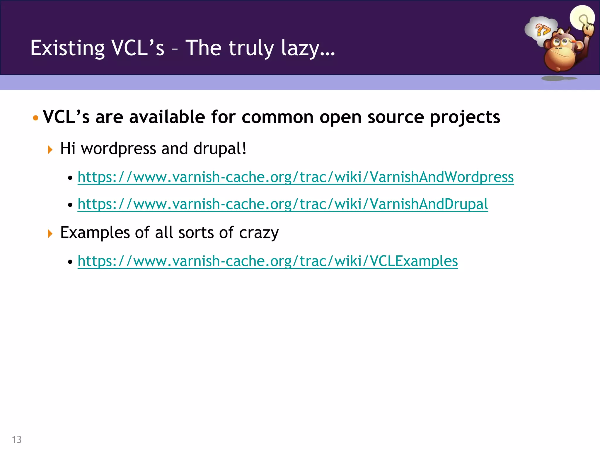 Existing VCL’s – The truly lazy…


     • VCL’s are available for common open source projects
       Hi wordpress and drupal!
         • https://www.varnish-cache.org/trac/wiki/VarnishAndWordpress
         • https://www.varnish-cache.org/trac/wiki/VarnishAndDrupal
       Examples of all sorts of crazy
         • https://www.varnish-cache.org/trac/wiki/VCLExamples




13
 