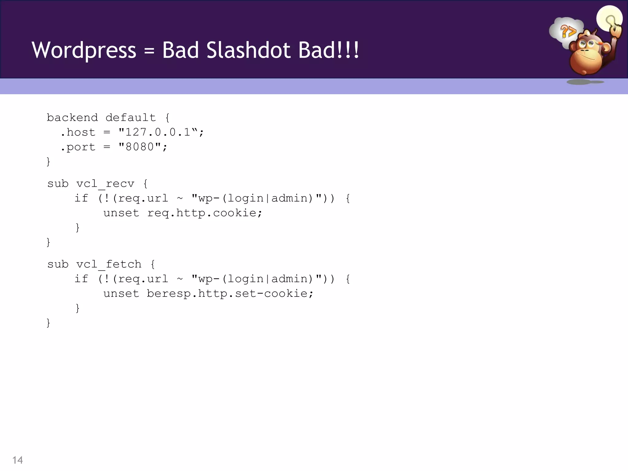 Wordpress = Bad Slashdot Bad!!!

      backend default {
        .host = "127.0.0.1“;
        .port = "8080";
      }
      sub vcl_recv {
          if (!(req.url ~ "wp-(login|admin)")) {
              unset req.http.cookie;
          }
      }
      sub vcl_fetch {
          if (!(req.url ~ "wp-(login|admin)")) {
              unset beresp.http.set-cookie;
          }
      }




14
 