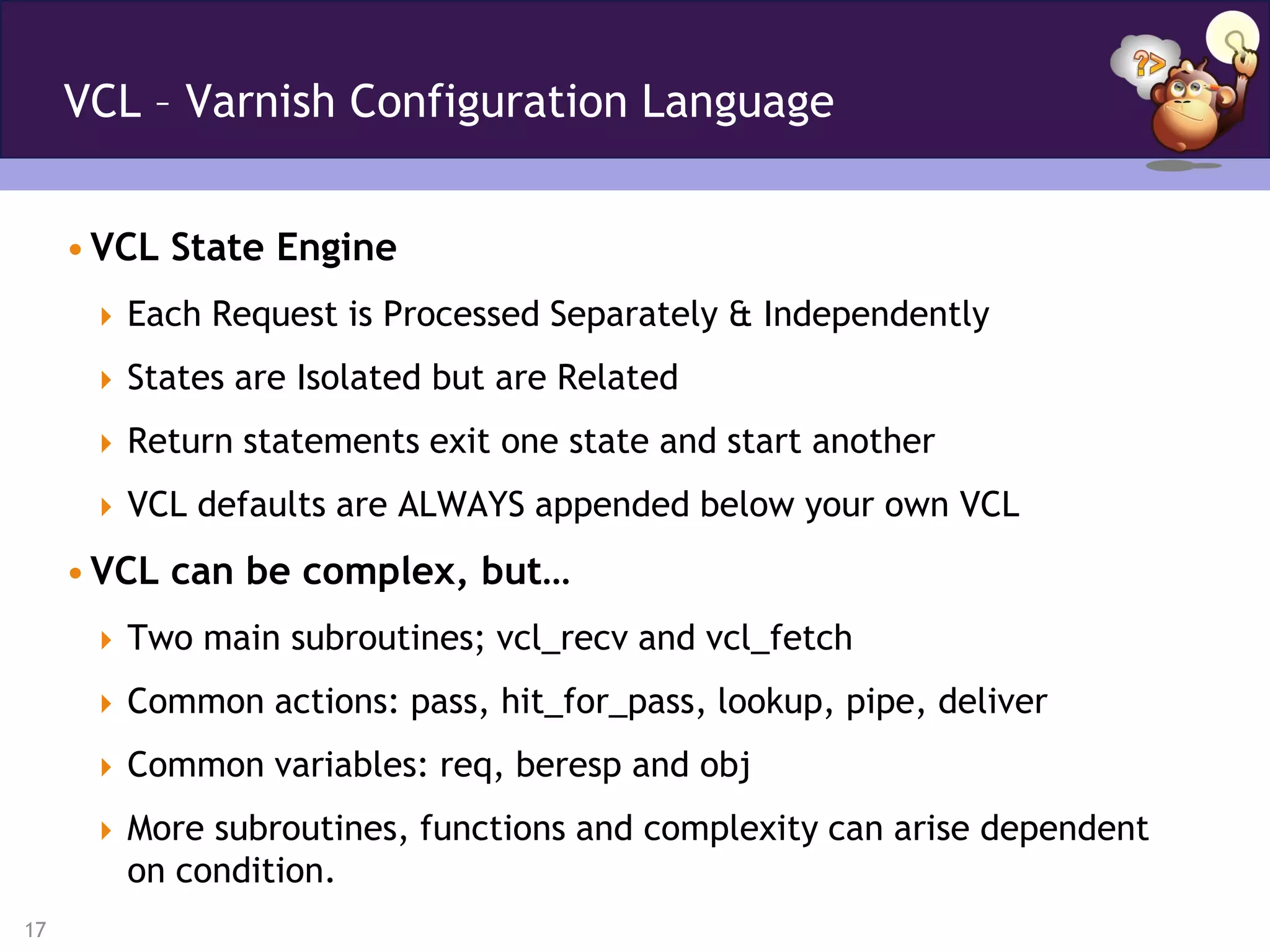 VCL – Varnish Configuration Language


     • VCL State Engine
       Each Request is Processed Separately & Independently

       States are Isolated but are Related

       Return statements exit one state and start another

       VCL defaults are ALWAYS appended below your own VCL

     • VCL can be complex, but…
       Two main subroutines; vcl_recv and vcl_fetch

       Common actions: pass, hit_for_pass, lookup, pipe, deliver

       Common variables: req, beresp and obj

       More subroutines, functions and complexity can arise dependent
        on condition.
17
 