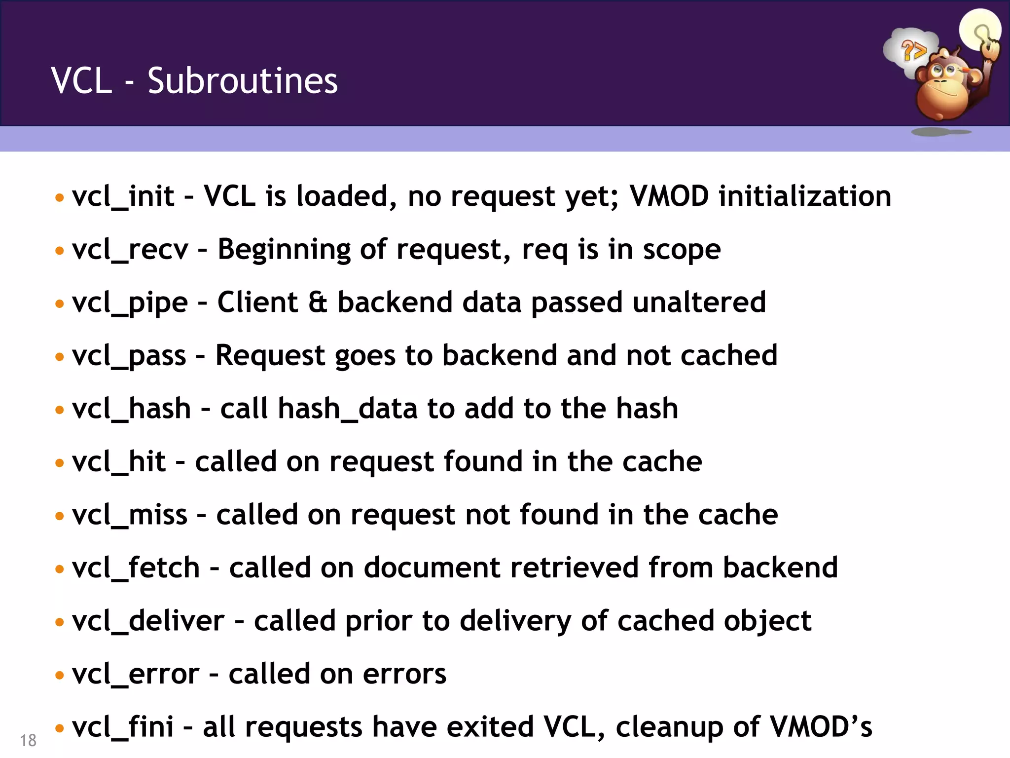 VCL - Subroutines


     • vcl_init – VCL is loaded, no request yet; VMOD initialization
     • vcl_recv – Beginning of request, req is in scope
     • vcl_pipe – Client & backend data passed unaltered
     • vcl_pass – Request goes to backend and not cached
     • vcl_hash – call hash_data to add to the hash
     • vcl_hit – called on request found in the cache
     • vcl_miss – called on request not found in the cache
     • vcl_fetch – called on document retrieved from backend
     • vcl_deliver – called prior to delivery of cached object
     • vcl_error – called on errors

18
     • vcl_fini – all requests have exited VCL, cleanup of VMOD’s
 