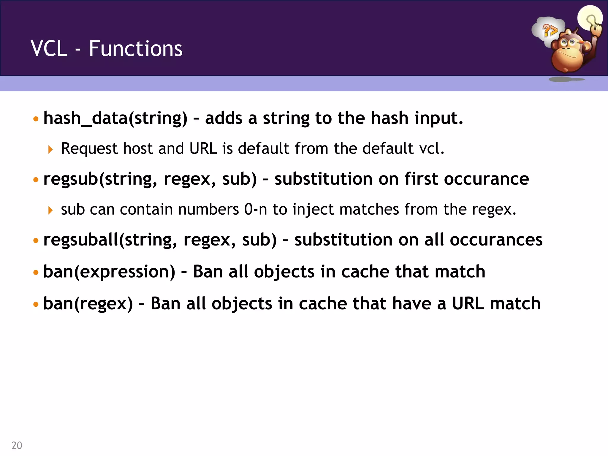 VCL - Functions


     • hash_data(string) – adds a string to the hash input.
       Request host and URL is default from the default vcl.

     • regsub(string, regex, sub) – substitution on first occurance
       sub can contain numbers 0-n to inject matches from the regex.

     • regsuball(string, regex, sub) – substitution on all occurances
     • ban(expression) – Ban all objects in cache that match
     • ban(regex) – Ban all objects in cache that have a URL match




20
 