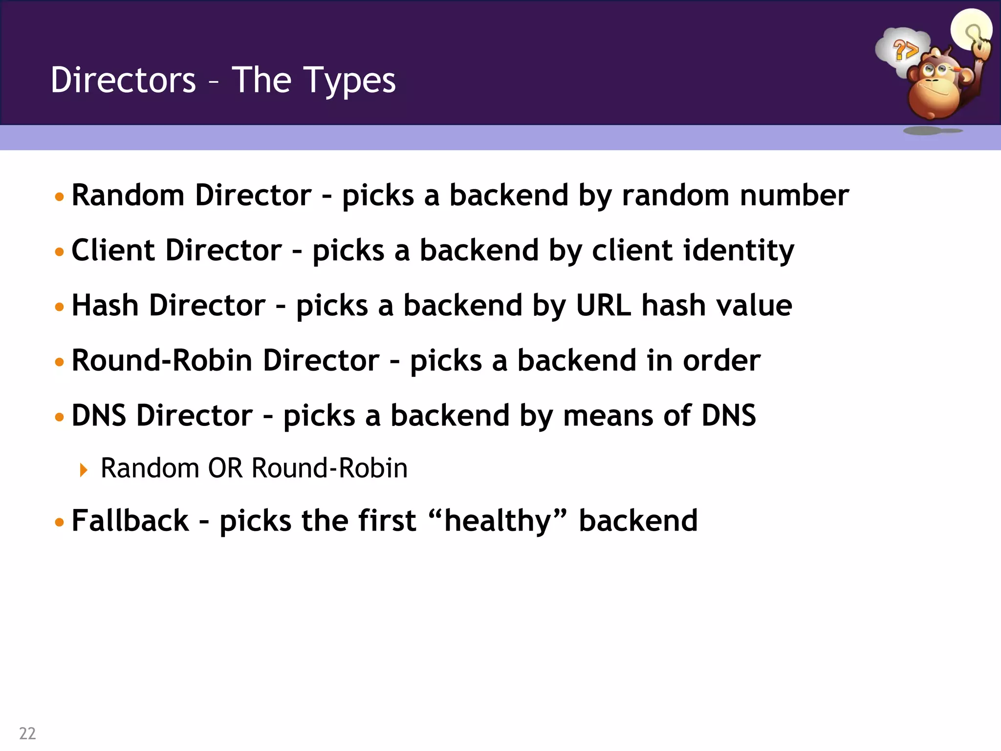 Directors – The Types


     • Random Director – picks a backend by random number
     • Client Director – picks a backend by client identity
     • Hash Director – picks a backend by URL hash value
     • Round-Robin Director – picks a backend in order
     • DNS Director – picks a backend by means of DNS
       Random OR Round-Robin

     • Fallback – picks the first “healthy” backend




22
 