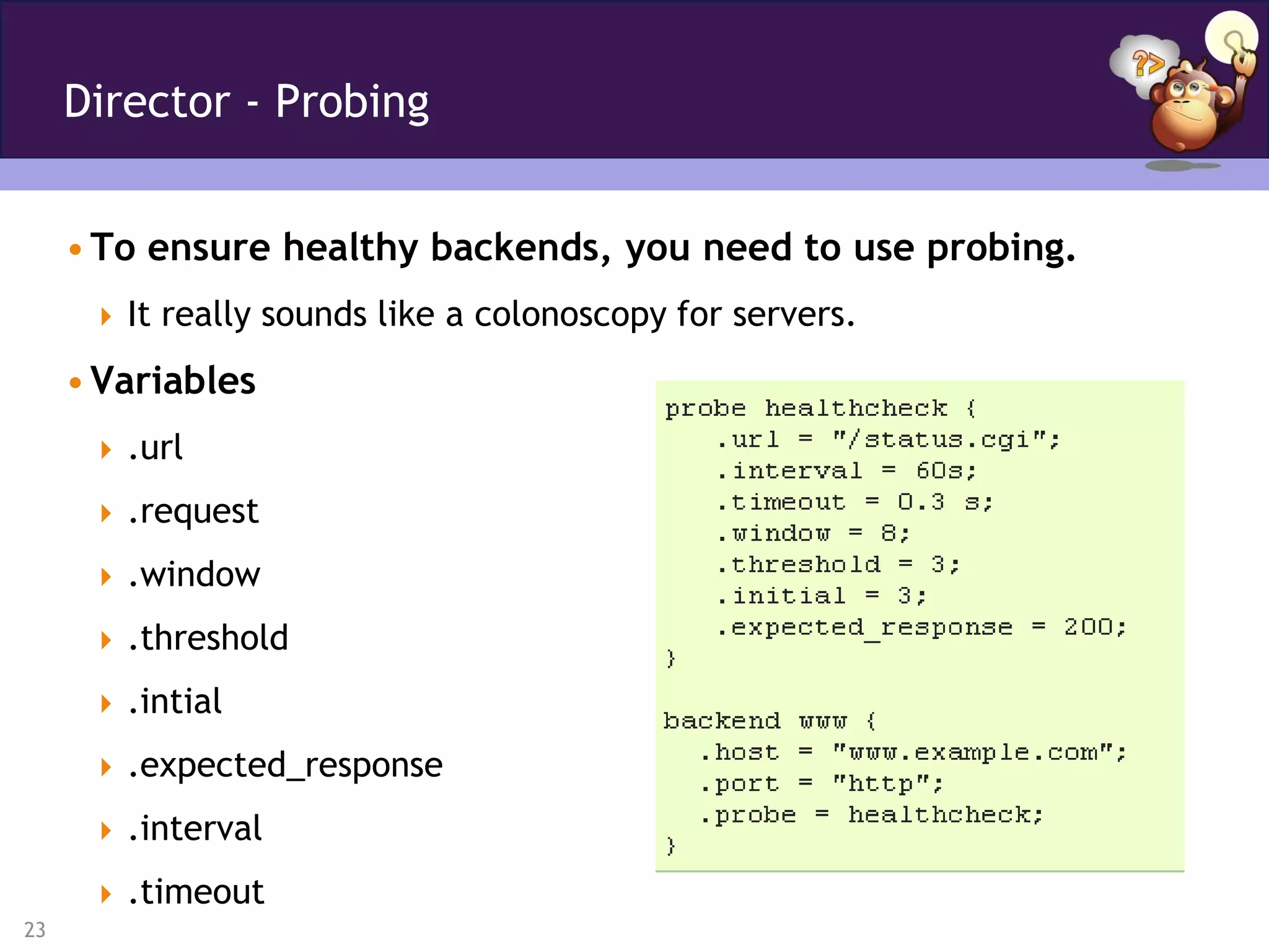 Director - Probing


     • To ensure healthy backends, you need to use probing.
       It really sounds like a colonoscopy for servers.

     • Variables
       .url

       .request

       .window

       .threshold

       .intial

       .expected_response

       .interval

       .timeout
23
 