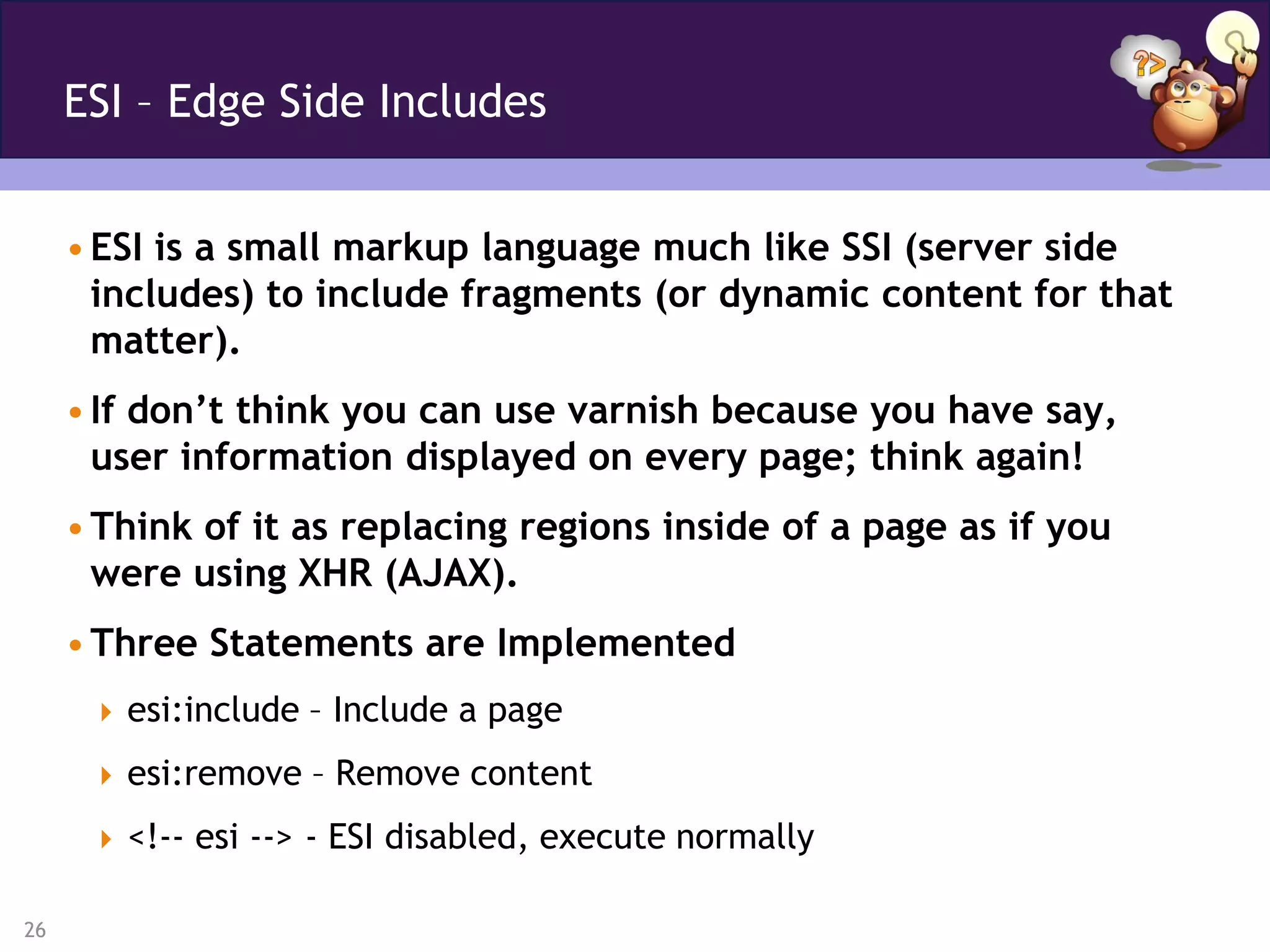 ESI – Edge Side Includes


     • ESI is a small markup language much like SSI (server side
       includes) to include fragments (or dynamic content for that
       matter).
     • If don’t think you can use varnish because you have say,
       user information displayed on every page; think again!
     • Think of it as replacing regions inside of a page as if you
       were using XHR (AJAX).
     • Three Statements are Implemented
       esi:include – Include a page

       esi:remove – Remove content

       <!-- esi --> - ESI disabled, execute normally

26
 