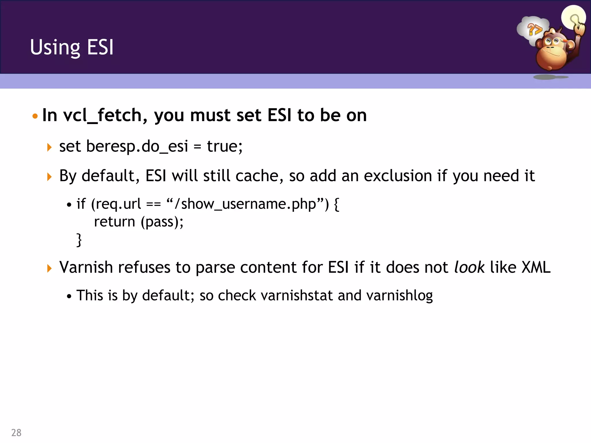 Using ESI


     • In vcl_fetch, you must set ESI to be on
       set beresp.do_esi = true;

       By default, ESI will still cache, so add an exclusion if you need it
         • if (req.url == “/show_username.php”) {
               return (pass);
           }
       Varnish refuses to parse content for ESI if it does not look like XML
         • This is by default; so check varnishstat and varnishlog




28
 