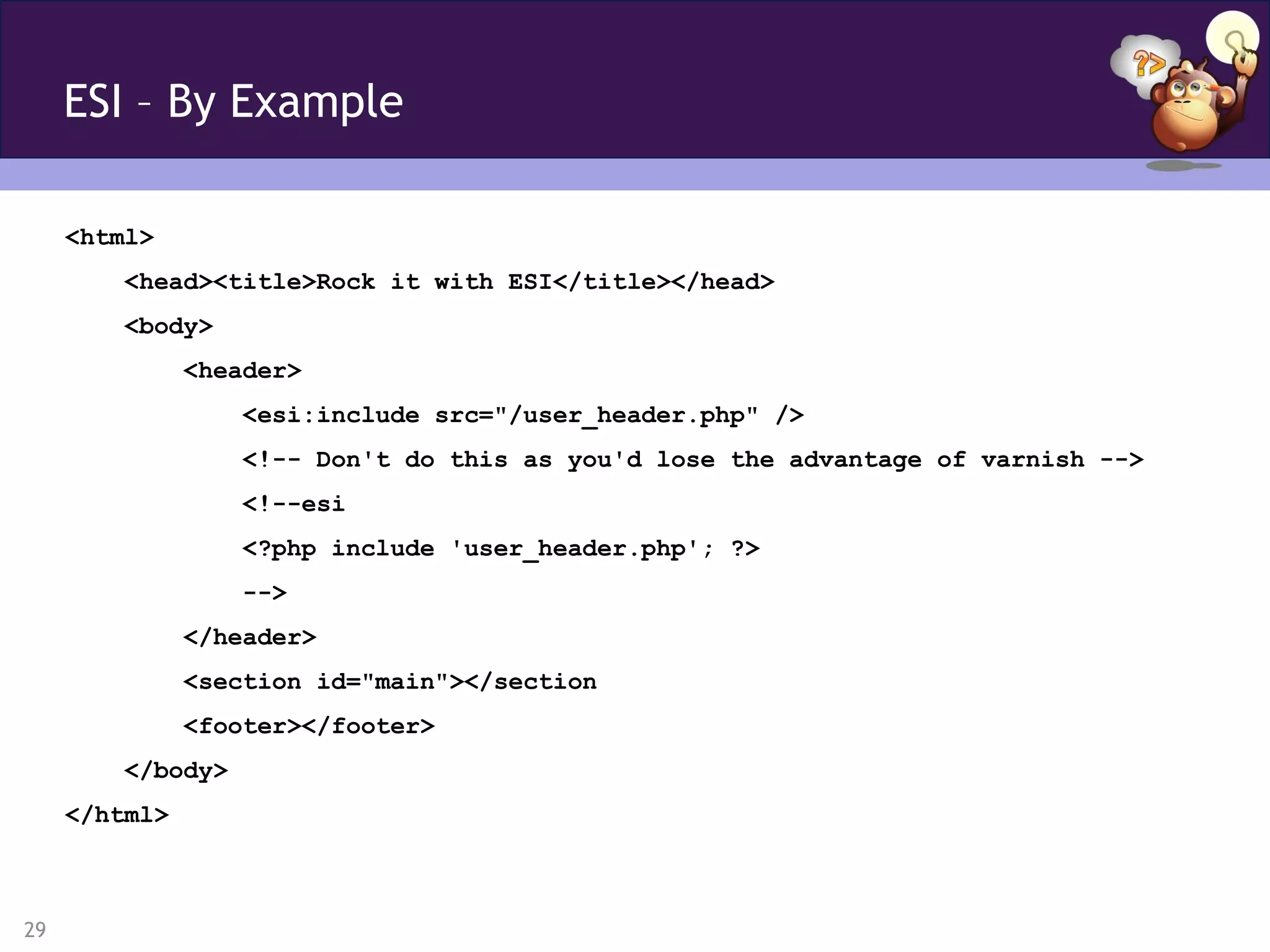 ESI – By Example

     <html>
        <head><title>Rock it with ESI</title></head>
        <body>
               <header>
                  <esi:include src="/user_header.php" />
                  <!-- Don't do this as you'd lose the advantage of varnish -->
                  <!--esi
                  <?php include 'user_header.php'; ?>
                  -->
               </header>
               <section id="main"></section
               <footer></footer>
        </body>
     </html>



29
 