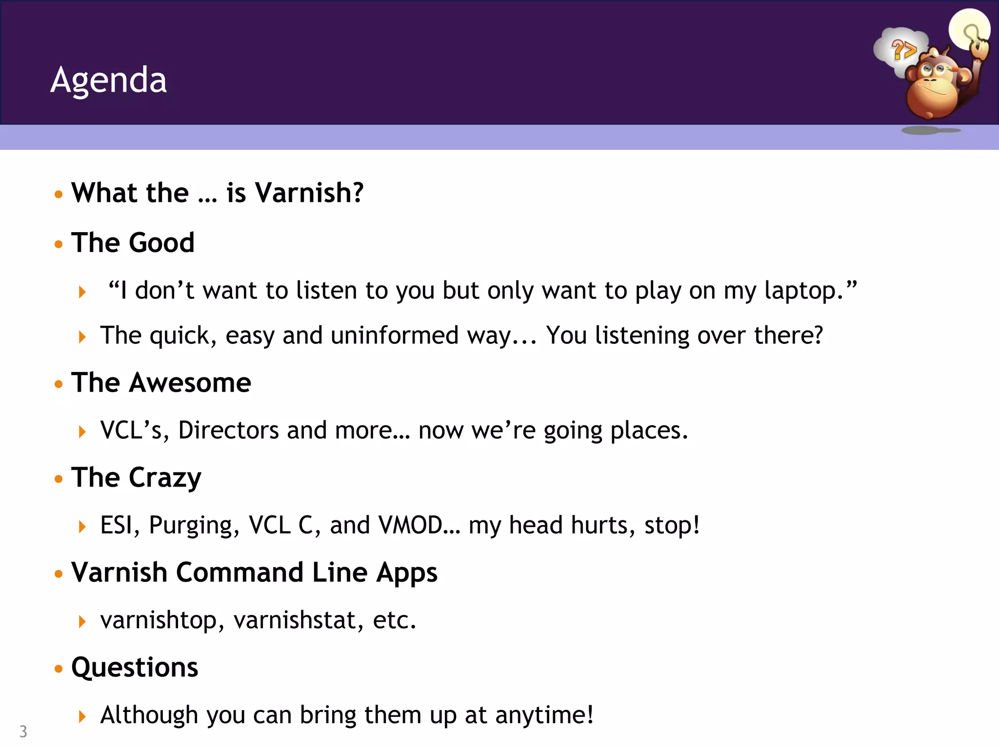 Agenda


    • What the … is Varnish?
    • The Good
      “I don’t want to listen to you but only want to play on my laptop.”

      The quick, easy and uninformed way... You listening over there?

    • The Awesome
      VCL’s, Directors and more… now we’re going places.

    • The Crazy
      ESI, Purging, VCL C, and VMOD… my head hurts, stop!

    • Varnish Command Line Apps
      varnishtop, varnishstat, etc.

    • Questions
      Although you can bring them up at anytime!
3
 