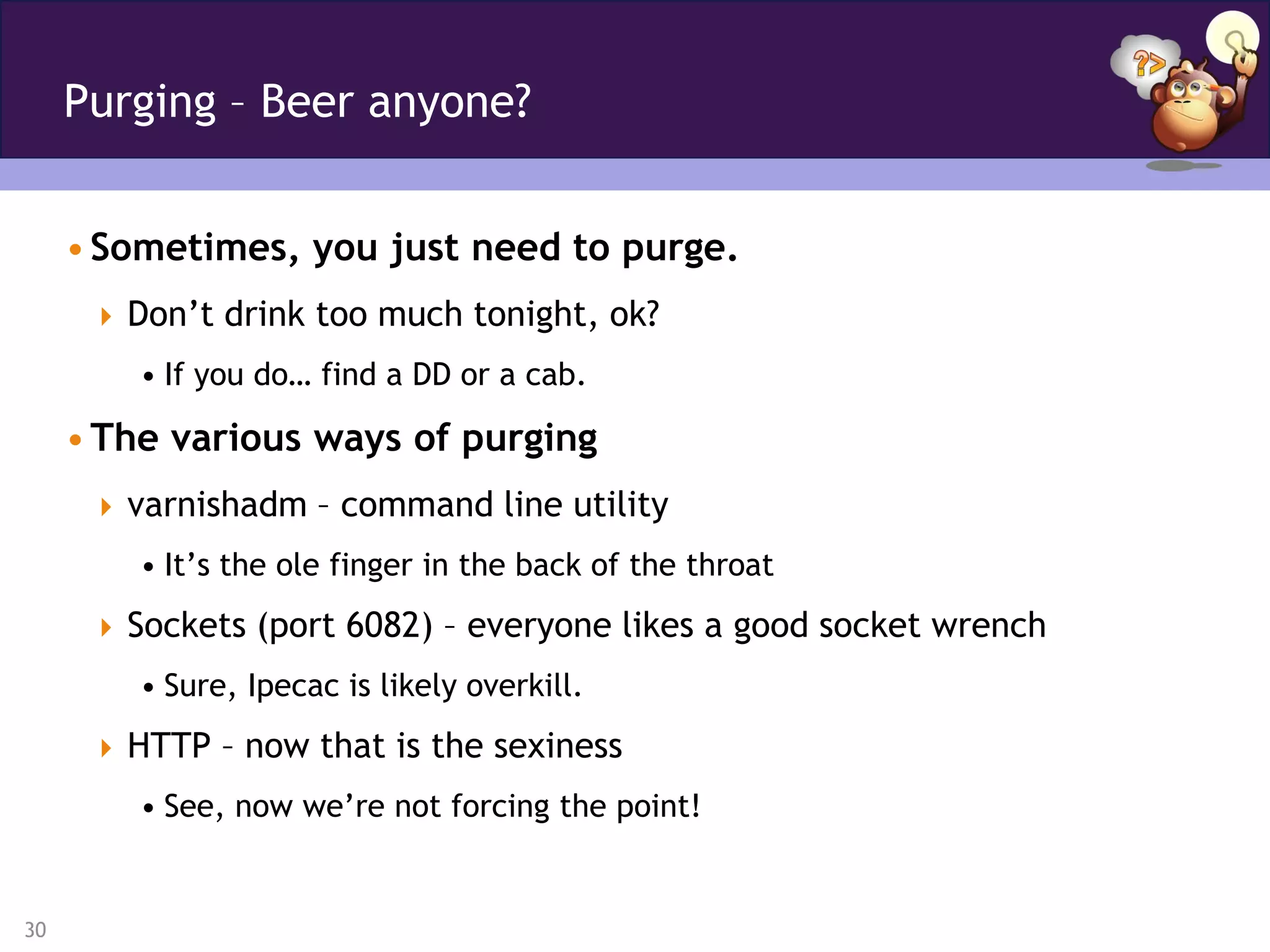 Purging – Beer anyone?


     • Sometimes, you just need to purge.
       Don’t drink too much tonight, ok?
         • If you do… find a DD or a cab.

     • The various ways of purging
       varnishadm – command line utility
         • It’s the ole finger in the back of the throat
       Sockets (port 6082) – everyone likes a good socket wrench
         • Sure, Ipecac is likely overkill.
       HTTP – now that is the sexiness
         • See, now we’re not forcing the point!


30
 