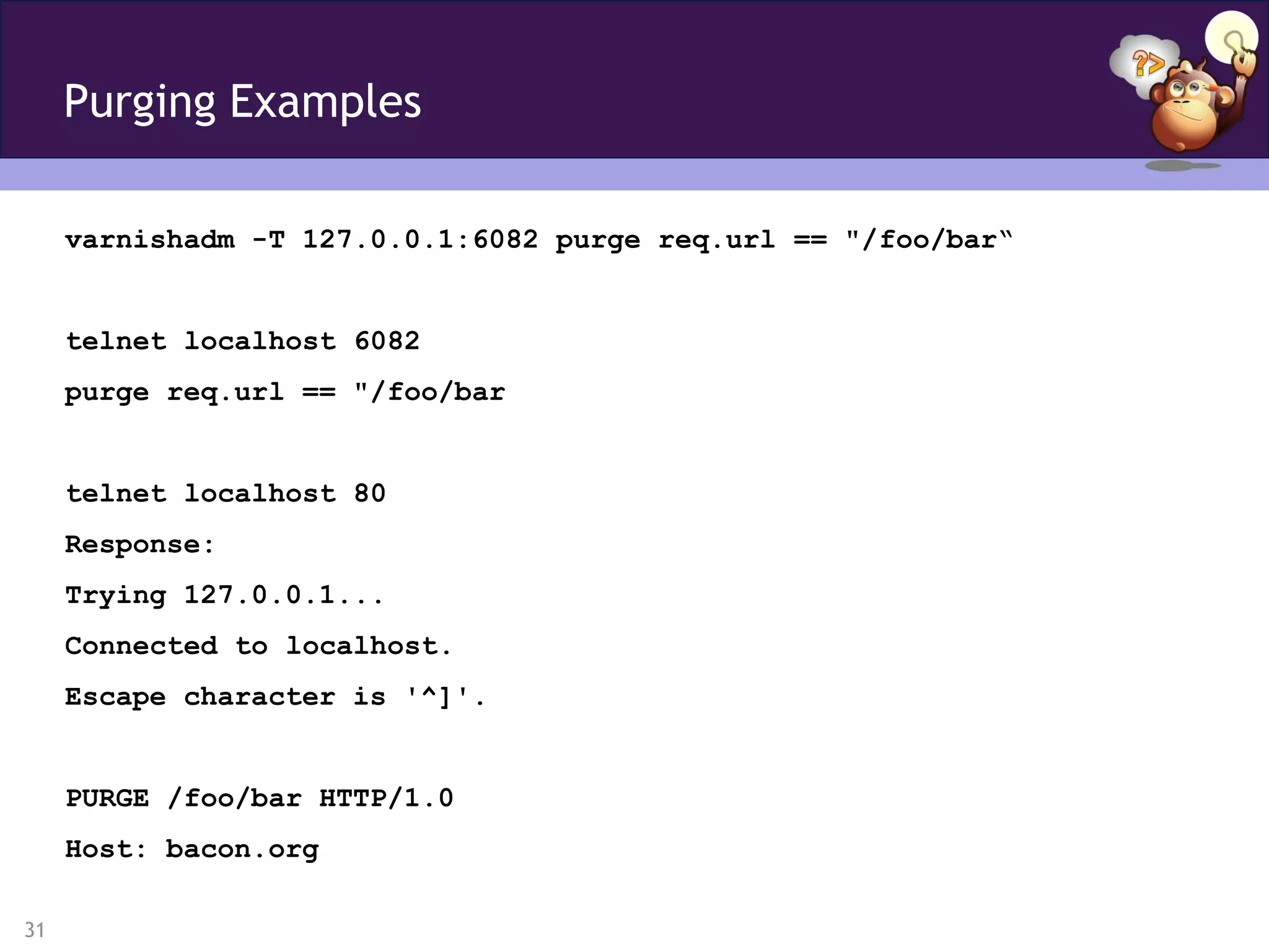 Purging Examples

     varnishadm -T 127.0.0.1:6082 purge req.url == "/foo/bar“


     telnet localhost 6082
     purge req.url == "/foo/bar


     telnet localhost 80
     Response:
     Trying 127.0.0.1...
     Connected to localhost.
     Escape character is '^]'.


     PURGE /foo/bar HTTP/1.0
     Host: bacon.org

31
 