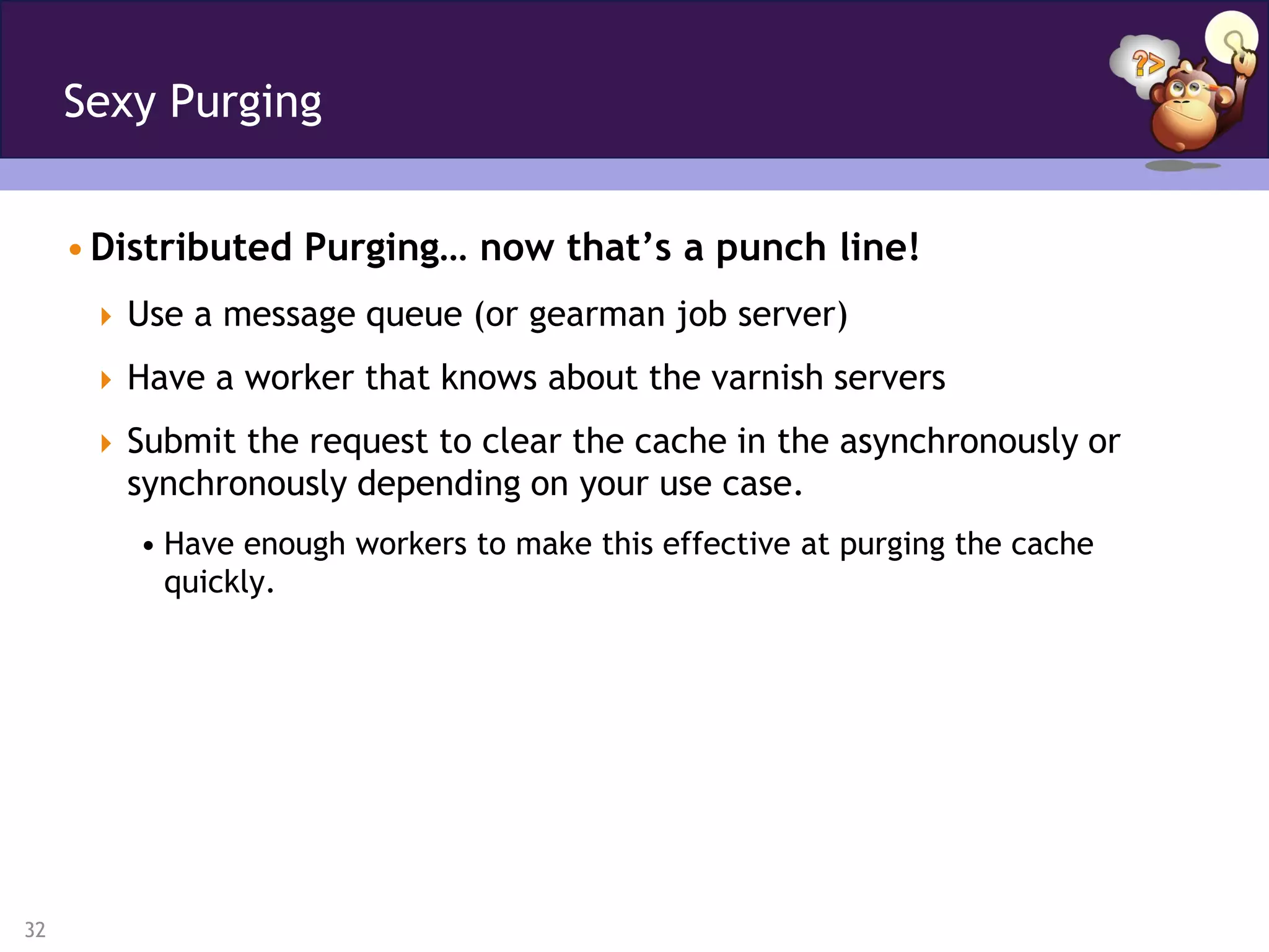 Sexy Purging


     • Distributed Purging… now that’s a punch line!
       Use a message queue (or gearman job server)

       Have a worker that knows about the varnish servers

       Submit the request to clear the cache in the asynchronously or
        synchronously depending on your use case.
         • Have enough workers to make this effective at purging the cache
           quickly.




32
 