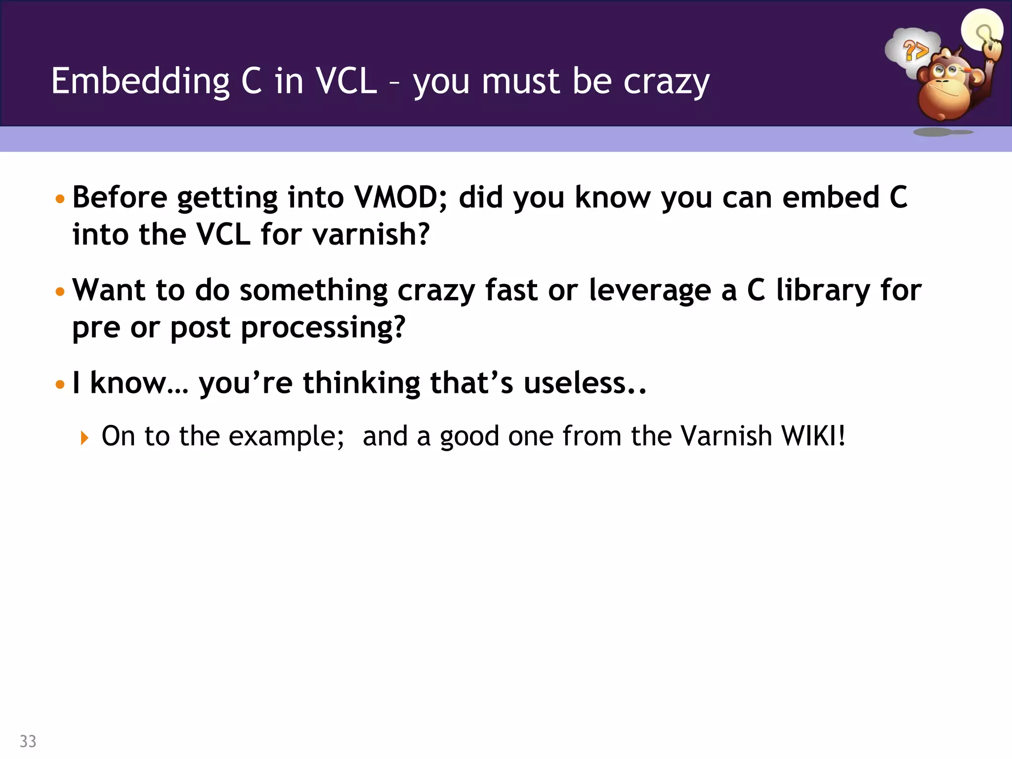 Embedding C in VCL – you must be crazy


     • Before getting into VMOD; did you know you can embed C
       into the VCL for varnish?
     • Want to do something crazy fast or leverage a C library for
       pre or post processing?
     • I know… you’re thinking that’s useless..
       On to the example; and a good one from the Varnish WIKI!




33
 