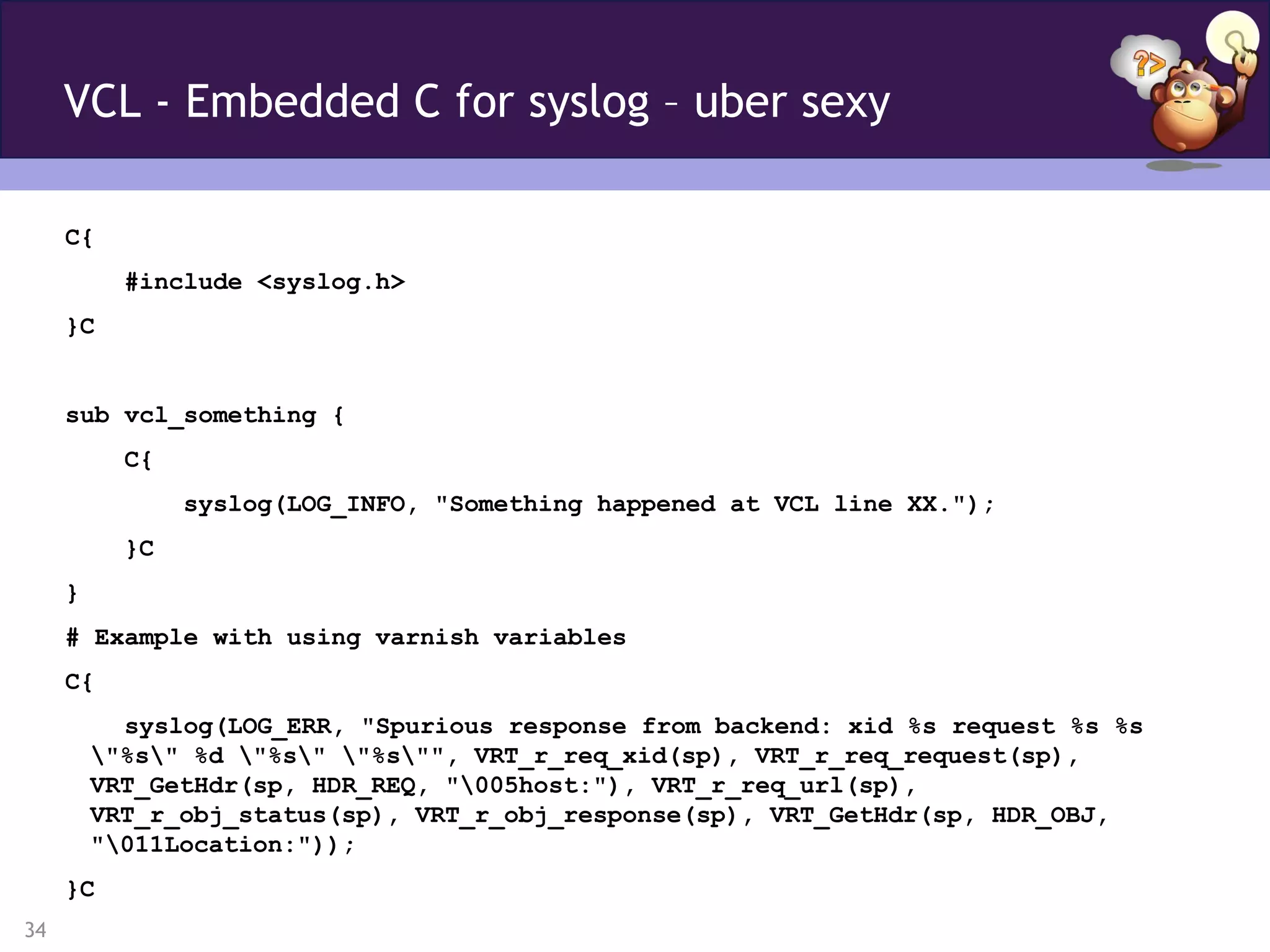 VCL - Embedded C for syslog – uber sexy

     C{
           #include <syslog.h>
     }C


     sub vcl_something {
           C{
                syslog(LOG_INFO, "Something happened at VCL line XX.");
           }C
     }
     # Example with using varnish variables
     C{
           syslog(LOG_ERR, "Spurious response from backend: xid %s request %s %s
         "%s" %d "%s" "%s"", VRT_r_req_xid(sp), VRT_r_req_request(sp),
         VRT_GetHdr(sp, HDR_REQ, "005host:"), VRT_r_req_url(sp),
         VRT_r_obj_status(sp), VRT_r_obj_response(sp), VRT_GetHdr(sp, HDR_OBJ,
         "011Location:"));
     }C
34
 