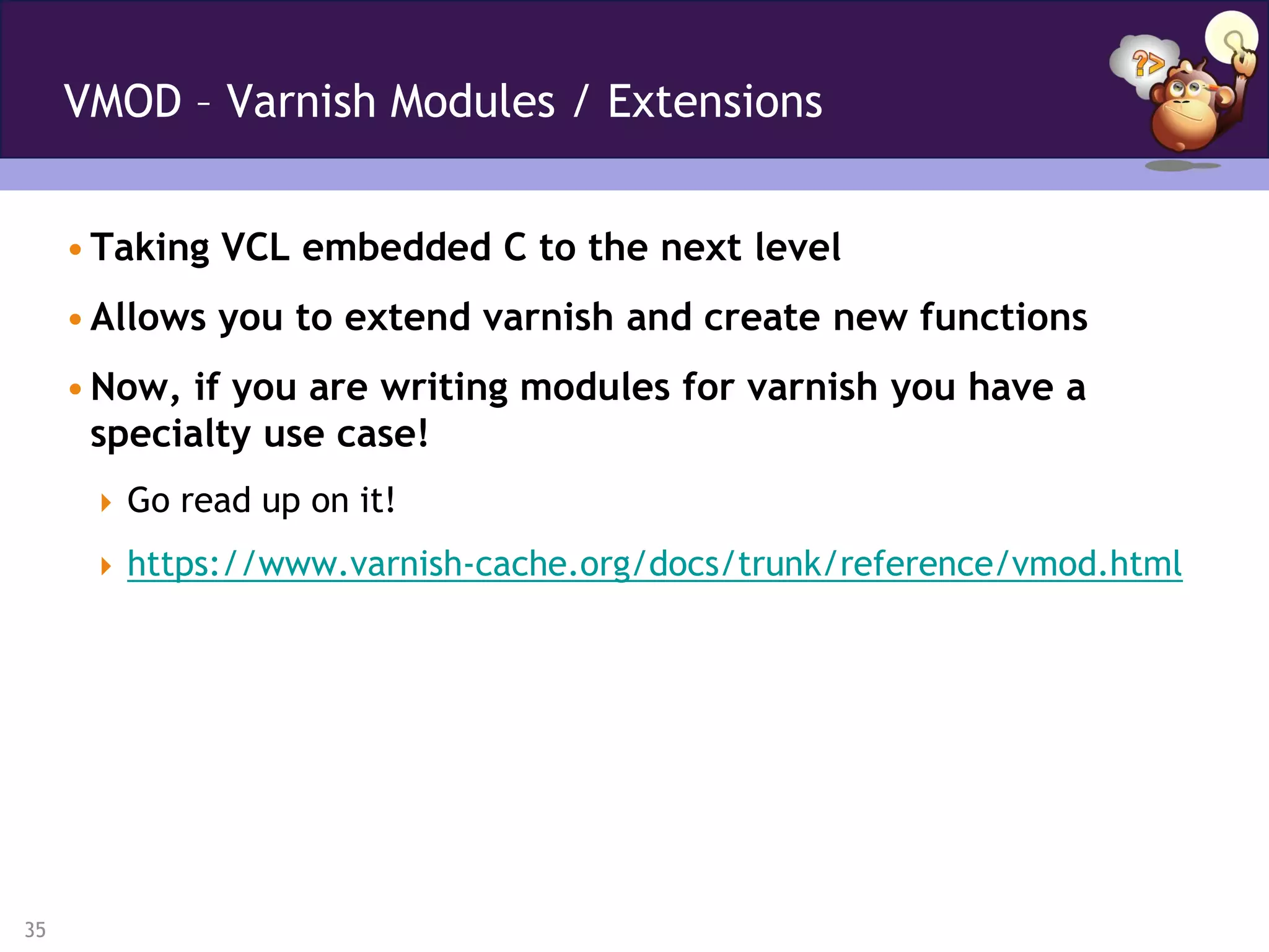 VMOD – Varnish Modules / Extensions


     • Taking VCL embedded C to the next level
     • Allows you to extend varnish and create new functions
     • Now, if you are writing modules for varnish you have a
       specialty use case!
       Go read up on it!

       https://www.varnish-cache.org/docs/trunk/reference/vmod.html




35
 