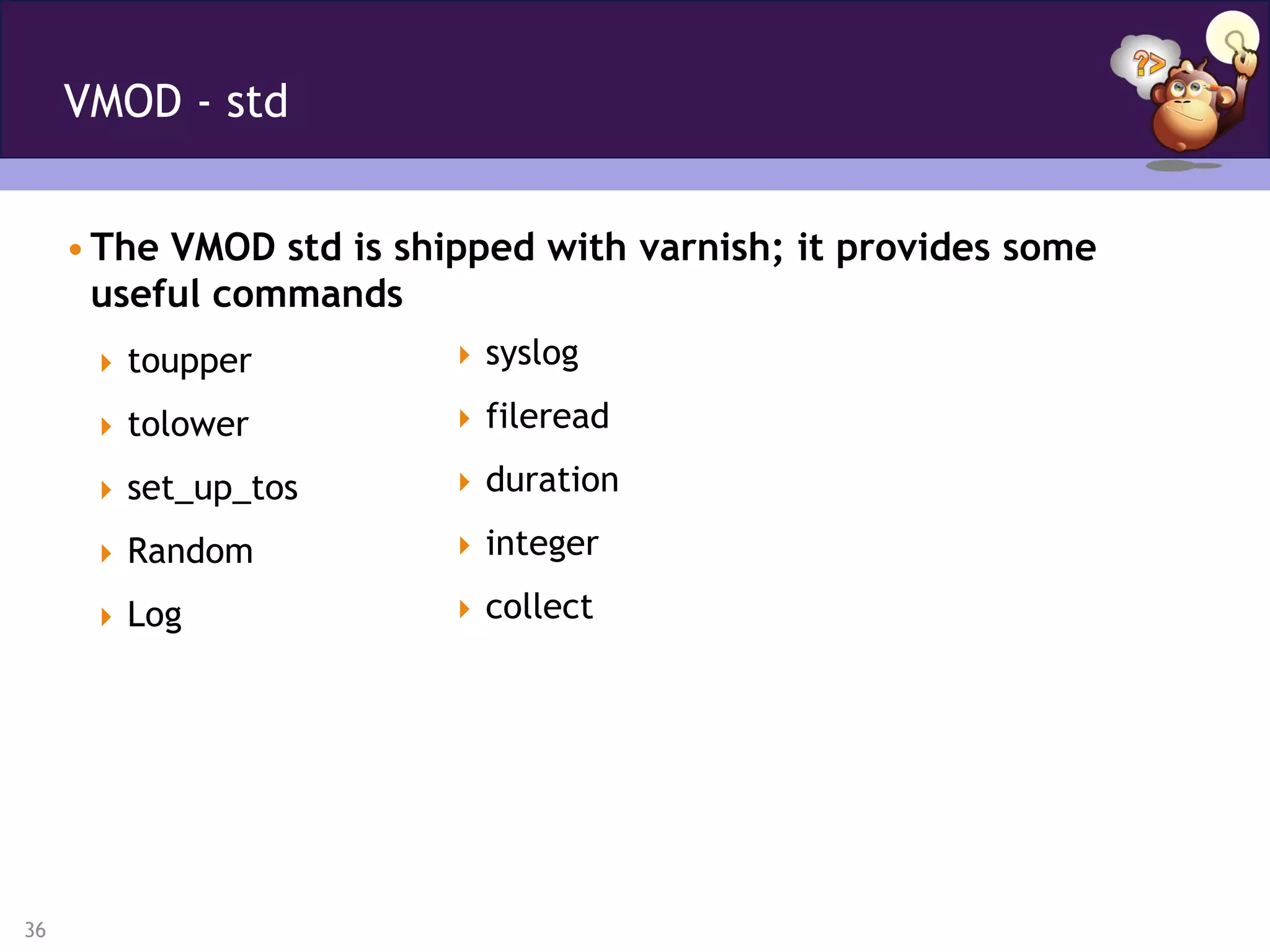 VMOD - std


     • The VMOD std is shipped with varnish; it provides some
       useful commands
       toupper           syslog

       tolower           fileread

       set_up_tos        duration

       Random            integer

       Log               collect




36
 