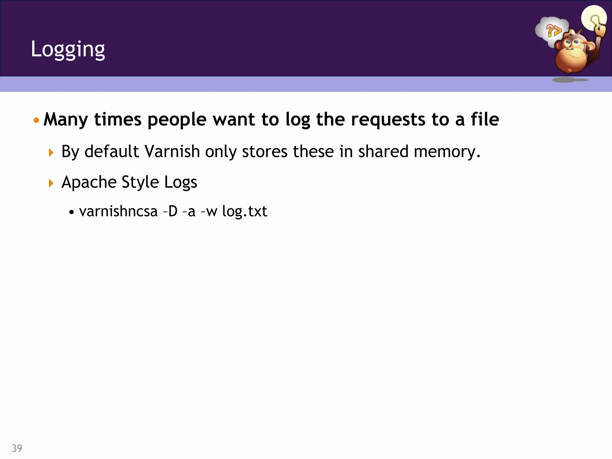 Logging


     • Many times people want to log the requests to a file
       By default Varnish only stores these in shared memory.

       Apache Style Logs
         • varnishncsa –D –a –w log.txt




39
 