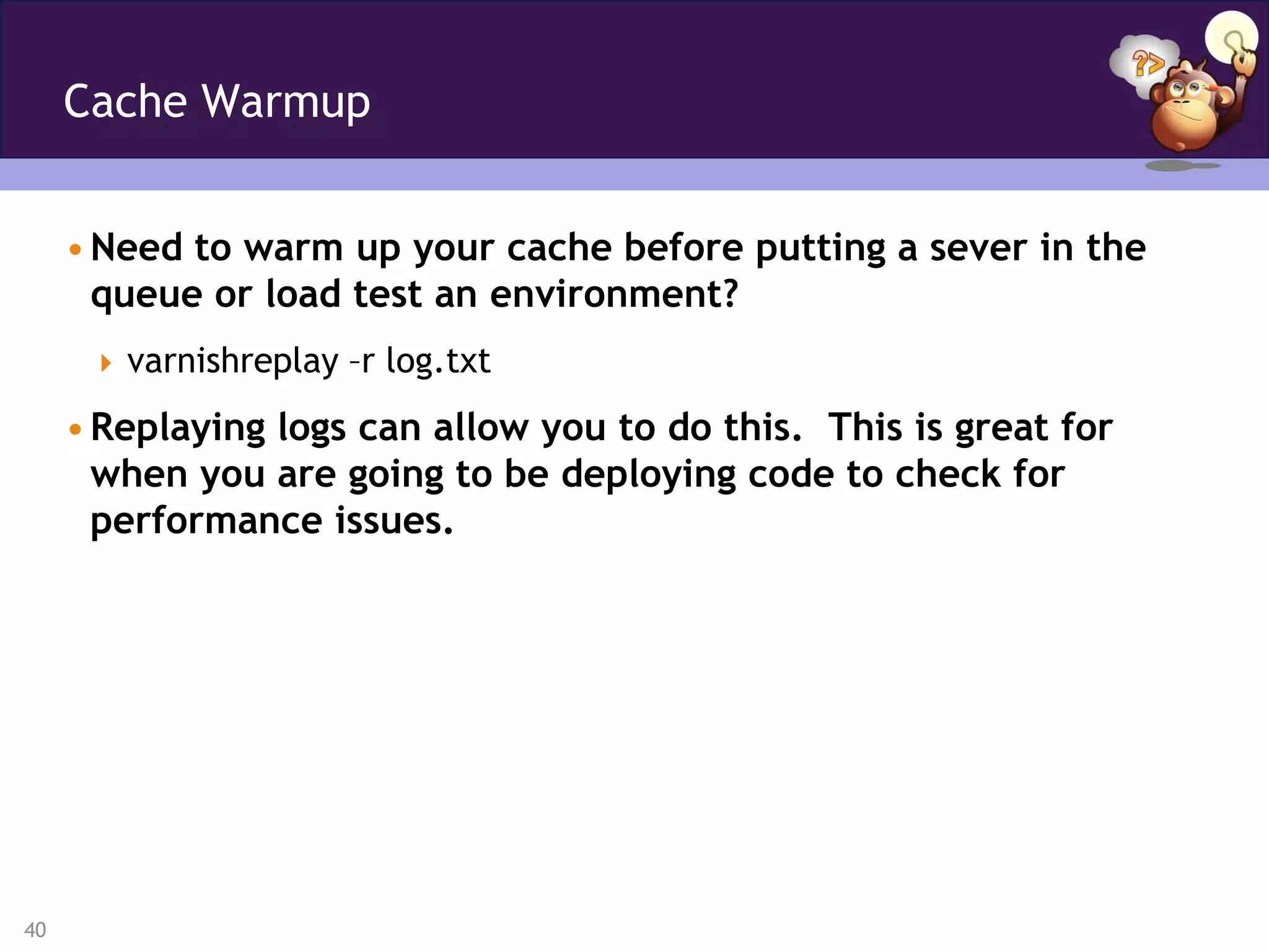 Cache Warmup


     • Need to warm up your cache before putting a sever in the
       queue or load test an environment?
       varnishreplay –r log.txt

     • Replaying logs can allow you to do this. This is great for
       when you are going to be deploying code to check for
       performance issues.




40
 