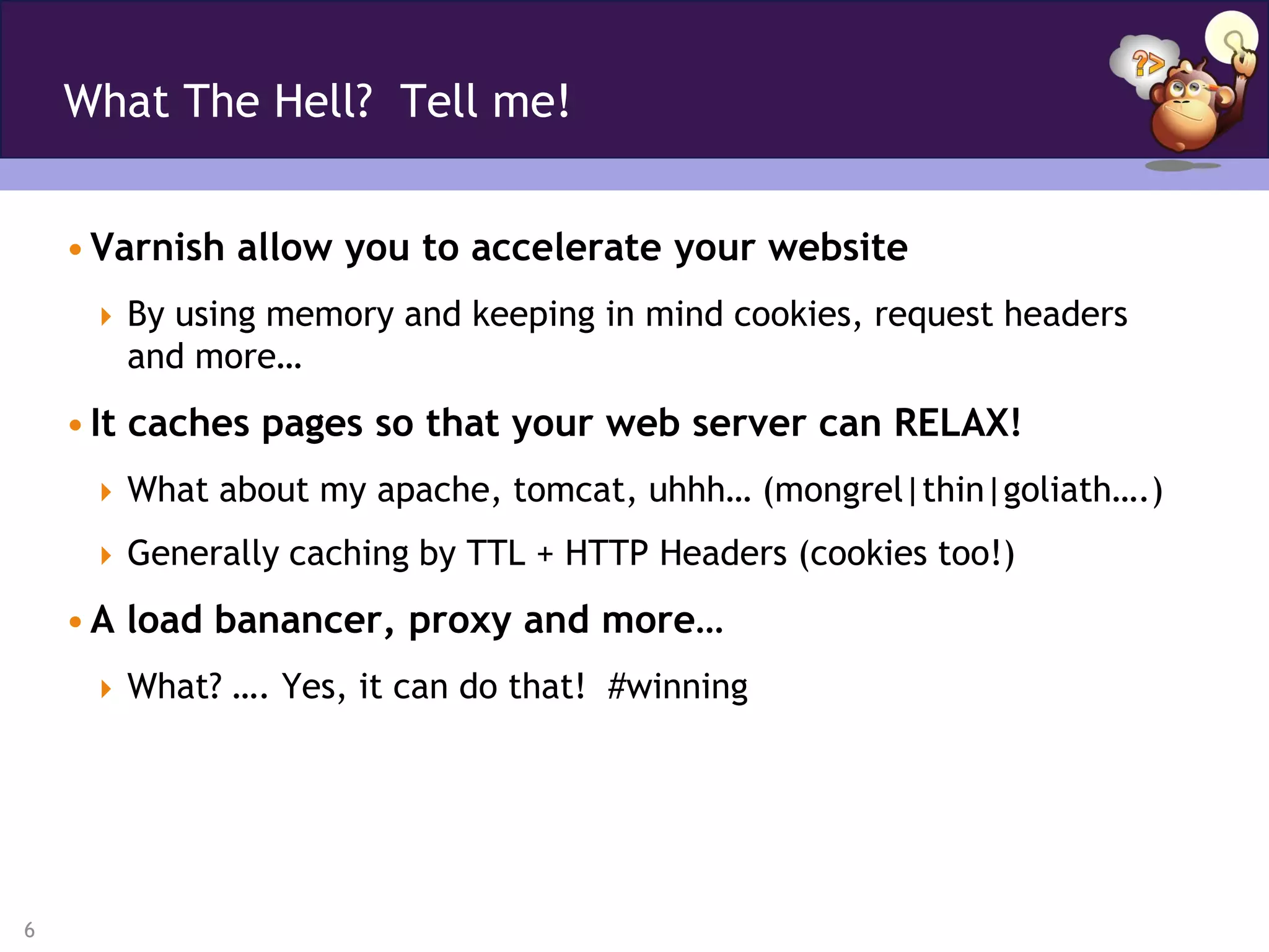 What The Hell? Tell me!


    • Varnish allow you to accelerate your website
      By using memory and keeping in mind cookies, request headers
       and more…
    • It caches pages so that your web server can RELAX!
      What about my apache, tomcat, uhhh… (mongrel|thin|goliath….)

      Generally caching by TTL + HTTP Headers (cookies too!)

    • A load banancer, proxy and more…
      What? …. Yes, it can do that! #winning




6
 