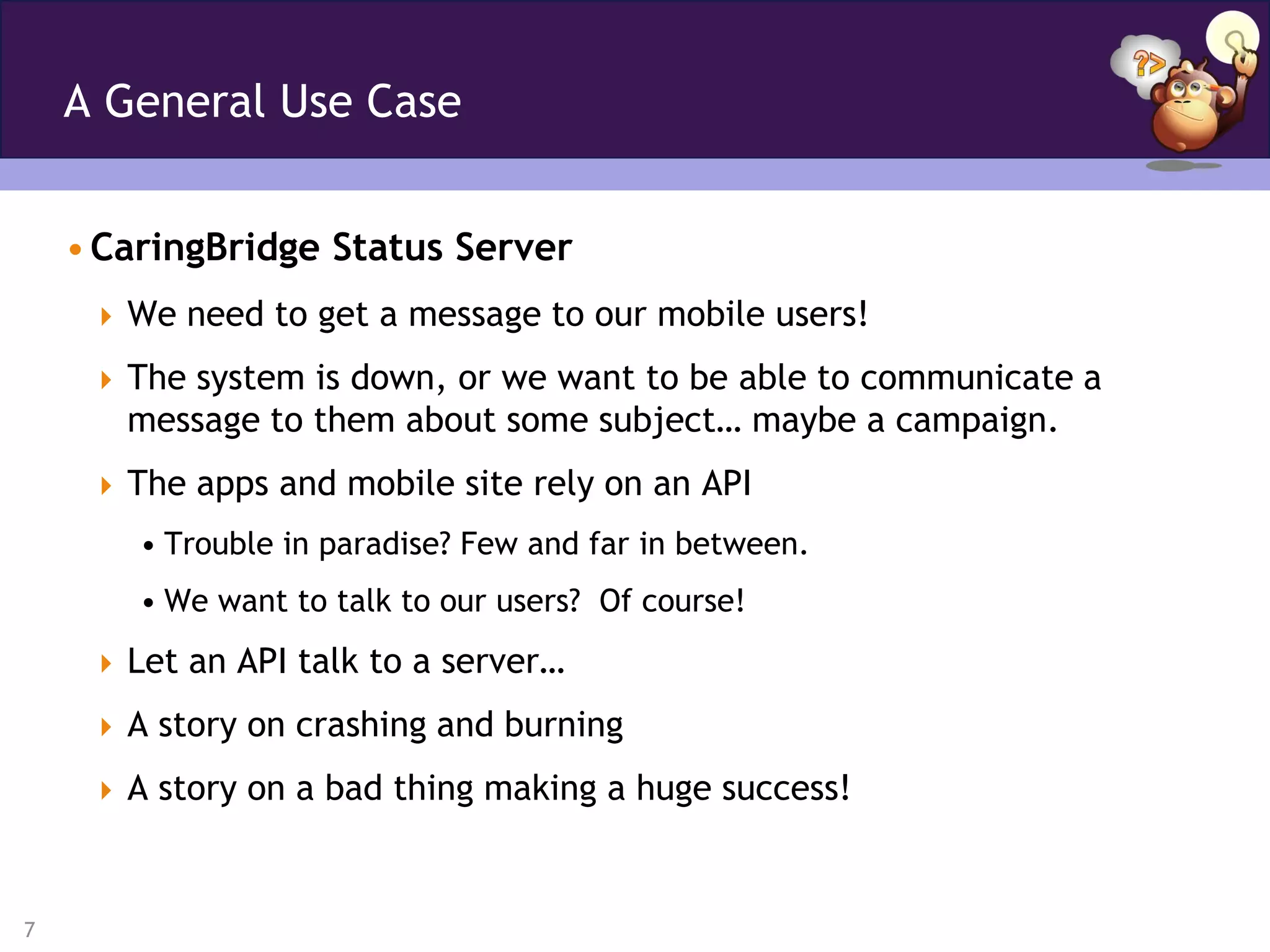 A General Use Case


    • CaringBridge Status Server
      We need to get a message to our mobile users!

      The system is down, or we want to be able to communicate a
       message to them about some subject… maybe a campaign.
      The apps and mobile site rely on an API
        • Trouble in paradise? Few and far in between.
        • We want to talk to our users? Of course!
      Let an API talk to a server…

      A story on crashing and burning

      A story on a bad thing making a huge success!



7
 