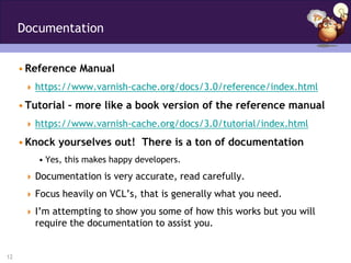 Documentation


     • Reference Manual
       https://www.varnish-cache.org/docs/3.0/reference/index.html

     • Tutorial – more like a book version of the reference manual
       https://www.varnish-cache.org/docs/3.0/tutorial/index.html

     • Knock yourselves out! There is a ton of documentation
         • Yes, this makes happy developers.
       Documentation is very accurate, read carefully.

       Focus heavily on VCL’s, that is generally what you need.

       I’m attempting to show you some of how this works but you will
        require the documentation to assist you.


12
 