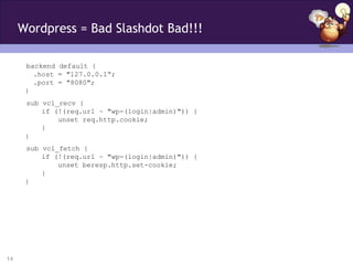 Wordpress = Bad Slashdot Bad!!!

      backend default {
        .host = "127.0.0.1“;
        .port = "8080";
      }
      sub vcl_recv {
          if (!(req.url ~ "wp-(login|admin)")) {
              unset req.http.cookie;
          }
      }
      sub vcl_fetch {
          if (!(req.url ~ "wp-(login|admin)")) {
              unset beresp.http.set-cookie;
          }
      }




14
 