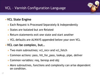 VCL – Varnish Configuration Language


     • VCL State Engine
       Each Request is Processed Separately & Independently

       States are Isolated but are Related

       Return statements exit one state and start another

       VCL defaults are ALWAYS appended below your own VCL

     • VCL can be complex, but…
       Two main subroutines; vcl_recv and vcl_fetch

       Common actions: pass, hit_for_pass, lookup, pipe, deliver

       Common variables: req, beresp and obj

       More subroutines, functions and complexity can arise dependent
        on condition.
17
 