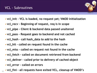 VCL - Subroutines


     • vcl_init – VCL is loaded, no request yet; VMOD initialization
     • vcl_recv – Beginning of request, req is in scope
     • vcl_pipe – Client & backend data passed unaltered
     • vcl_pass – Request goes to backend and not cached
     • vcl_hash – call hash_data to add to the hash
     • vcl_hit – called on request found in the cache
     • vcl_miss – called on request not found in the cache
     • vcl_fetch – called on document retrieved from backend
     • vcl_deliver – called prior to delivery of cached object
     • vcl_error – called on errors

18
     • vcl_fini – all requests have exited VCL, cleanup of VMOD’s
 
