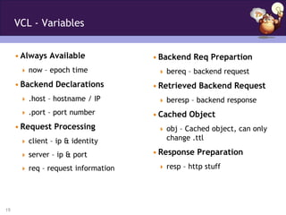 VCL - Variables


     • Always Available             • Backend Req Prepartion
       now – epoch time              bereq – backend request

     • Backend Declarations         • Retrieved Backend Request
       .host – hostname / IP         beresp – backend response
       .port – port number         • Cached Object
     • Request Processing             obj – Cached object, can only
       client – ip & identity         change .ttl

       server – ip & port          • Response Preparation
       req – request information     resp – http stuff




19
 