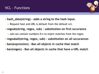 VCL - Functions


     • hash_data(string) – adds a string to the hash input.
       Request host and URL is default from the default vcl.

     • regsub(string, regex, sub) – substitution on first occurance
       sub can contain numbers 0-n to inject matches from the regex.

     • regsuball(string, regex, sub) – substitution on all occurances
     • ban(expression) – Ban all objects in cache that match
     • ban(regex) – Ban all objects in cache that have a URL match




20
 