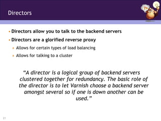 Directors


     • Directors allow you to talk to the backend servers
     • Directors are a glorified reverse proxy
       Allows for certain types of load balancing

       Allows for talking to a cluster



           “A director is a logical group of backend servers
         clustered together for redundancy. The basic role of
         the director is to let Varnish choose a backend server
           amongst several so if one is down another can be
                                  used.”


21
 