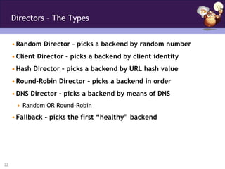 Directors – The Types


     • Random Director – picks a backend by random number
     • Client Director – picks a backend by client identity
     • Hash Director – picks a backend by URL hash value
     • Round-Robin Director – picks a backend in order
     • DNS Director – picks a backend by means of DNS
       Random OR Round-Robin

     • Fallback – picks the first “healthy” backend




22
 