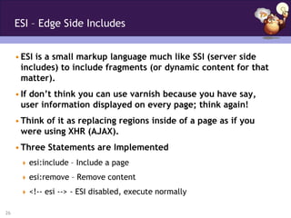 ESI – Edge Side Includes


     • ESI is a small markup language much like SSI (server side
       includes) to include fragments (or dynamic content for that
       matter).
     • If don’t think you can use varnish because you have say,
       user information displayed on every page; think again!
     • Think of it as replacing regions inside of a page as if you
       were using XHR (AJAX).
     • Three Statements are Implemented
       esi:include – Include a page

       esi:remove – Remove content

       <!-- esi --> - ESI disabled, execute normally

26
 