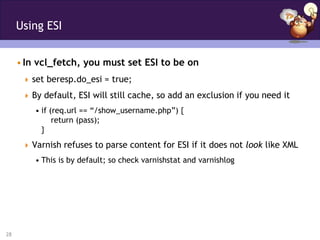 Using ESI


     • In vcl_fetch, you must set ESI to be on
       set beresp.do_esi = true;

       By default, ESI will still cache, so add an exclusion if you need it
         • if (req.url == “/show_username.php”) {
               return (pass);
           }
       Varnish refuses to parse content for ESI if it does not look like XML
         • This is by default; so check varnishstat and varnishlog




28
 