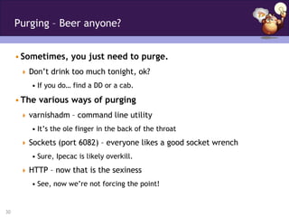 Purging – Beer anyone?


     • Sometimes, you just need to purge.
       Don’t drink too much tonight, ok?
         • If you do… find a DD or a cab.

     • The various ways of purging
       varnishadm – command line utility
         • It’s the ole finger in the back of the throat
       Sockets (port 6082) – everyone likes a good socket wrench
         • Sure, Ipecac is likely overkill.
       HTTP – now that is the sexiness
         • See, now we’re not forcing the point!


30
 