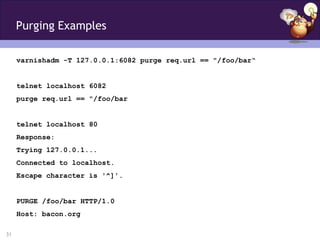 Purging Examples

     varnishadm -T 127.0.0.1:6082 purge req.url == "/foo/bar“


     telnet localhost 6082
     purge req.url == "/foo/bar


     telnet localhost 80
     Response:
     Trying 127.0.0.1...
     Connected to localhost.
     Escape character is '^]'.


     PURGE /foo/bar HTTP/1.0
     Host: bacon.org

31
 