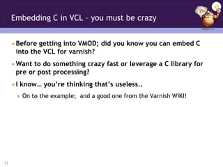 Embedding C in VCL – you must be crazy


     • Before getting into VMOD; did you know you can embed C
       into the VCL for varnish?
     • Want to do something crazy fast or leverage a C library for
       pre or post processing?
     • I know… you’re thinking that’s useless..
       On to the example; and a good one from the Varnish WIKI!




33
 