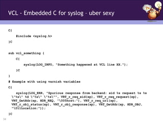 VCL - Embedded C for syslog – uber sexy

     C{
           #include <syslog.h>
     }C


     sub vcl_something {
           C{
                syslog(LOG_INFO, "Something happened at VCL line XX.");
           }C
     }
     # Example with using varnish variables
     C{
           syslog(LOG_ERR, "Spurious response from backend: xid %s request %s %s
         "%s" %d "%s" "%s"", VRT_r_req_xid(sp), VRT_r_req_request(sp),
         VRT_GetHdr(sp, HDR_REQ, "005host:"), VRT_r_req_url(sp),
         VRT_r_obj_status(sp), VRT_r_obj_response(sp), VRT_GetHdr(sp, HDR_OBJ,
         "011Location:"));
     }C
34
 